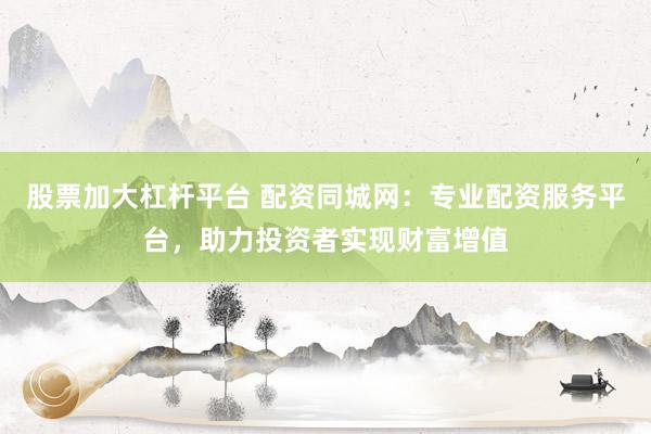 股票加大杠杆平台 配资同城网：专业配资服务平台，助力投资者实现财富增值