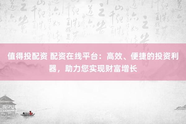 值得投配资 配资在线平台：高效、便捷的投资利器，助力您实现财富增长