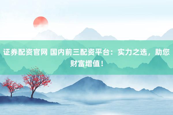 证券配资官网 国内前三配资平台：实力之选，助您财富增值！