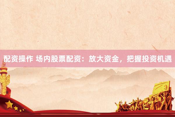 配资操作 场内股票配资：放大资金，把握投资机遇