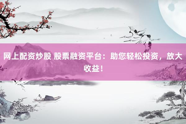 网上配资炒股 股票融资平台：助您轻松投资，放大收益！