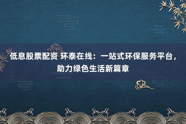 低息股票配资 环泰在线：一站式环保服务平台，助力绿色生活新篇章
