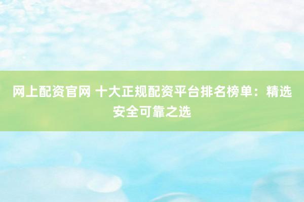 网上配资官网 十大正规配资平台排名榜单：精选安全可靠之选