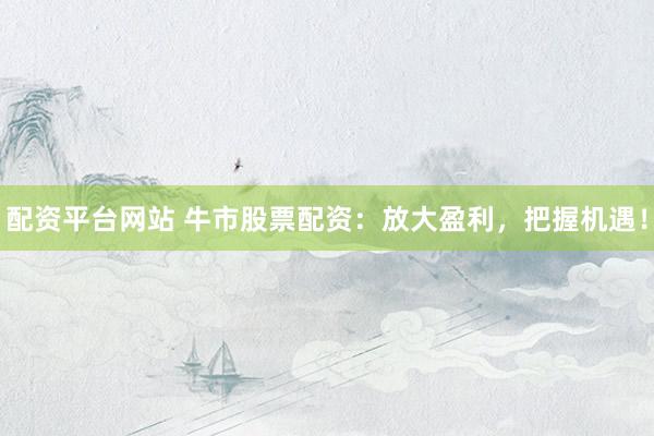 配资平台网站 牛市股票配资：放大盈利，把握机遇！