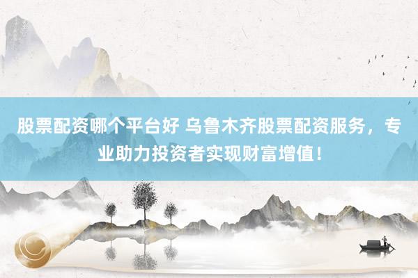 股票配资哪个平台好 乌鲁木齐股票配资服务，专业助力投资者实现财富增值！