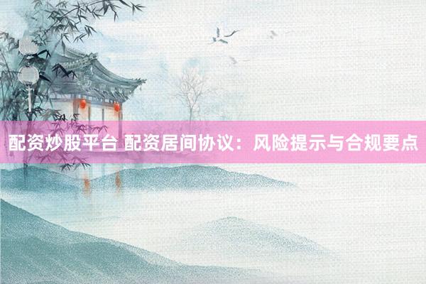 配资炒股平台 配资居间协议：风险提示与合规要点