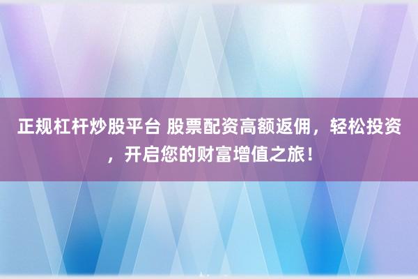 正规杠杆炒股平台 股票配资高额返佣，轻松投资，开启您的财富增值之旅！