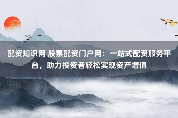 配资知识网 股票配资门户网：一站式配资服务平台，助力投资者轻松实现资产增值