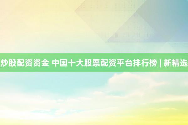 炒股配资资金 中国十大股票配资平台排行榜 | 新精选