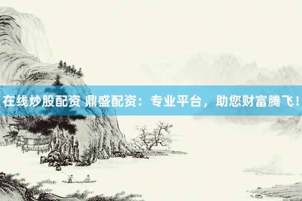 在线炒股配资 鼎盛配资：专业平台，助您财富腾飞！