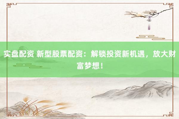 实盘配资 新型股票配资：解锁投资新机遇，放大财富梦想！