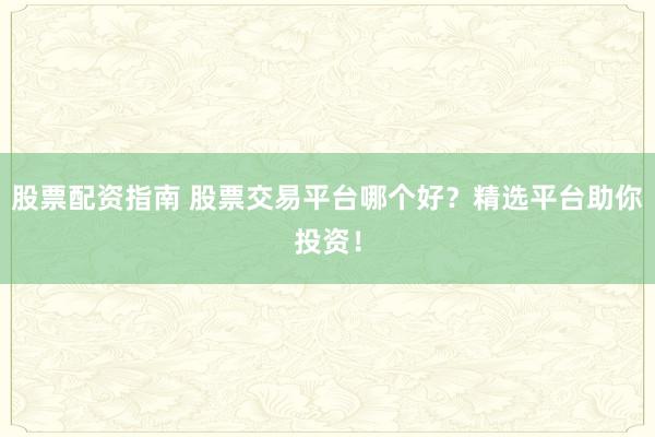 股票配资指南 股票交易平台哪个好？精选平台助你投资！