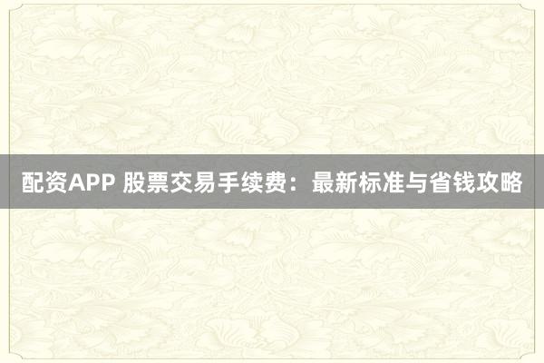 配资APP 股票交易手续费：最新标准与省钱攻略
