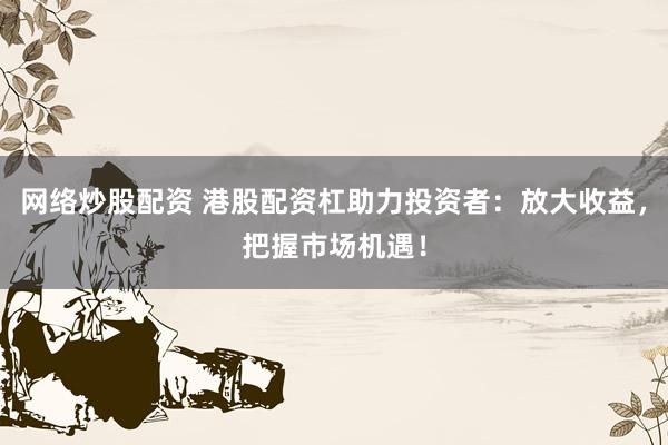 网络炒股配资 港股配资杠助力投资者：放大收益，把握市场机遇！