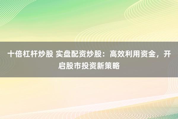 十倍杠杆炒股 实盘配资炒股：高效利用资金，开启股市投资新策略