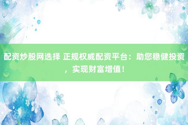 配资炒股网选择 正规权威配资平台：助您稳健投资，实现财富增值！
