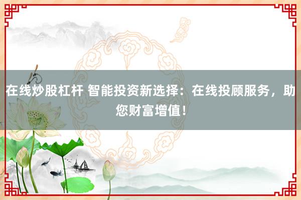 在线炒股杠杆 智能投资新选择：在线投顾服务，助您财富增值！
