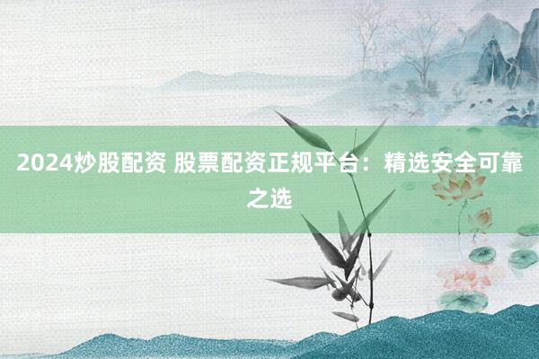 2024炒股配资 股票配资正规平台：精选安全可靠之选