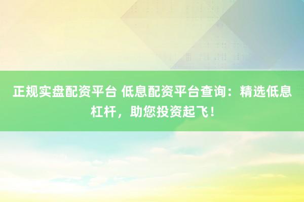 正规实盘配资平台 低息配资平台查询：精选低息杠杆，助您投资起飞！