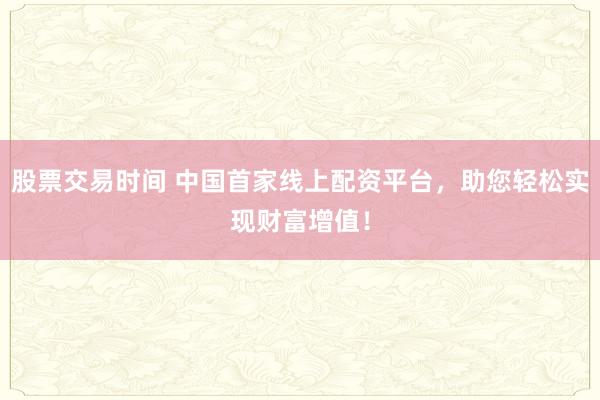 股票交易时间 中国首家线上配资平台，助您轻松实现财富增值！