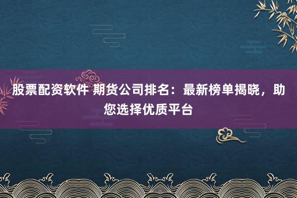 股票配资软件 期货公司排名：最新榜单揭晓，助您选择优质平台