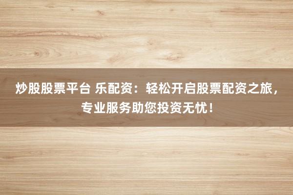 炒股股票平台 乐配资：轻松开启股票配资之旅，专业服务助您投资无忧！