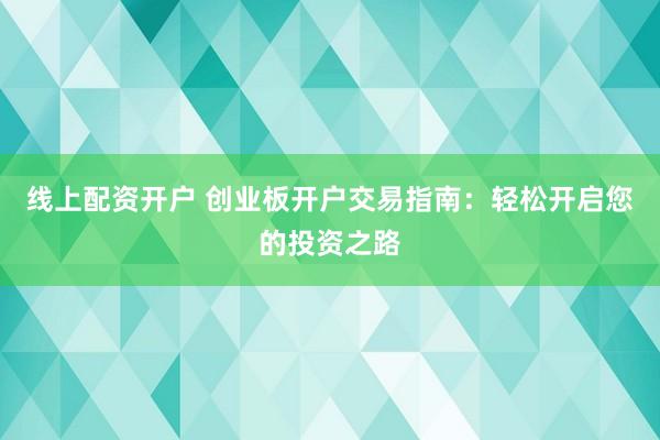 线上配资开户 创业板开户交易指南：轻松开启您的投资之路