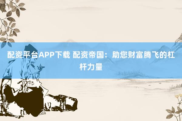 配资平台APP下载 配资帝国：助您财富腾飞的杠杆力量