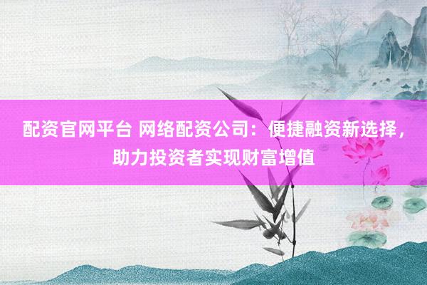 配资官网平台 网络配资公司：便捷融资新选择，助力投资者实现财富增值