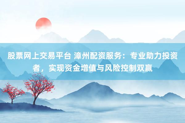 股票网上交易平台 漳州配资服务：专业助力投资者，实现资金增值与风险控制双赢