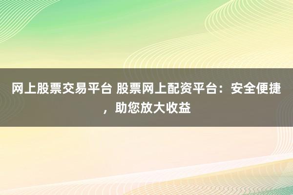 网上股票交易平台 股票网上配资平台：安全便捷，助您放大收益
