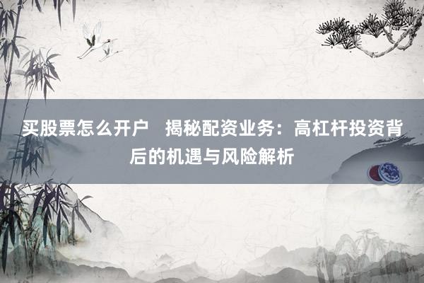 买股票怎么开户   揭秘配资业务：高杠杆投资背后的机遇与风险解析