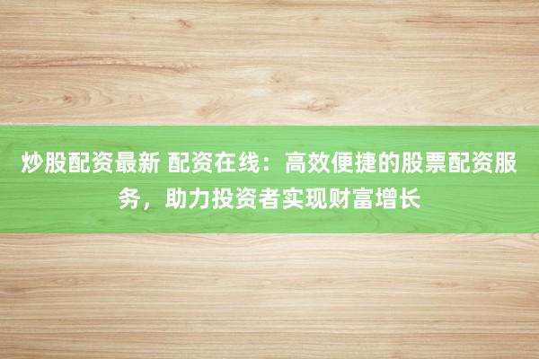 炒股配资最新 配资在线：高效便捷的股票配资服务，助力投资者实现财富增长