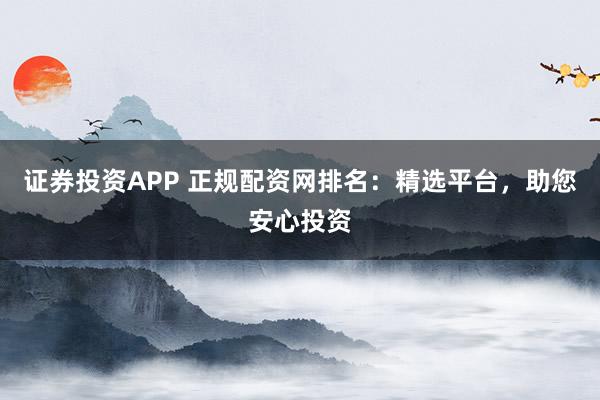 证券投资APP 正规配资网排名：精选平台，助您安心投资