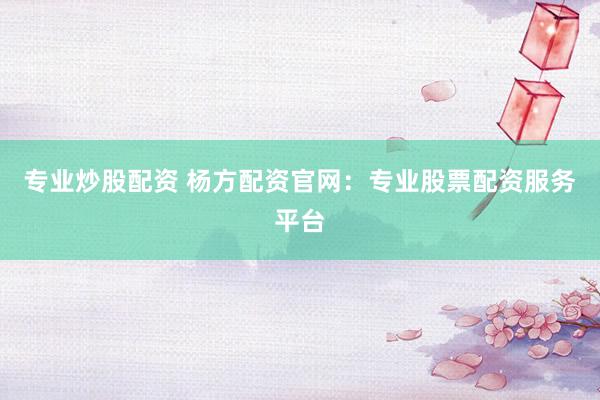专业炒股配资 杨方配资官网：专业股票配资服务平台