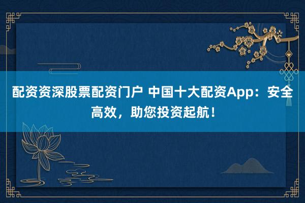 配资资深股票配资门户 中国十大配资App：安全高效，助您投资起航！