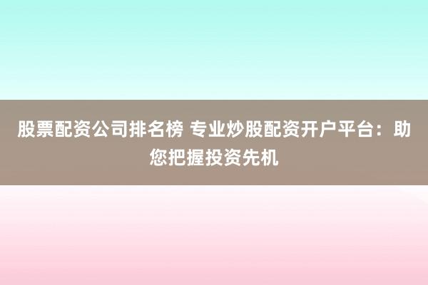 股票配资公司排名榜 专业炒股配资开户平台：助您把握投资先机