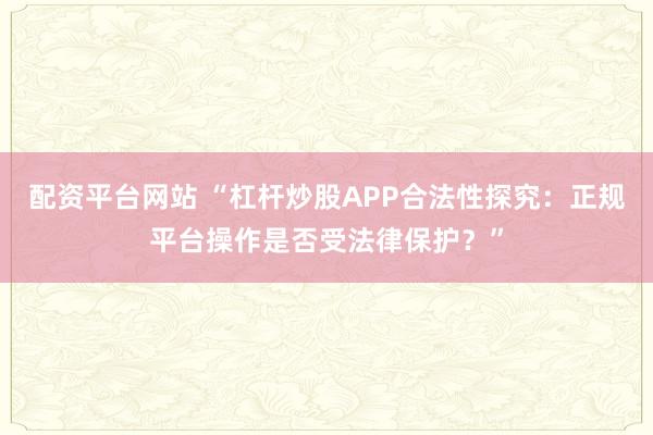 配资平台网站 “杠杆炒股APP合法性探究：正规平台操作是否受法律保护？”