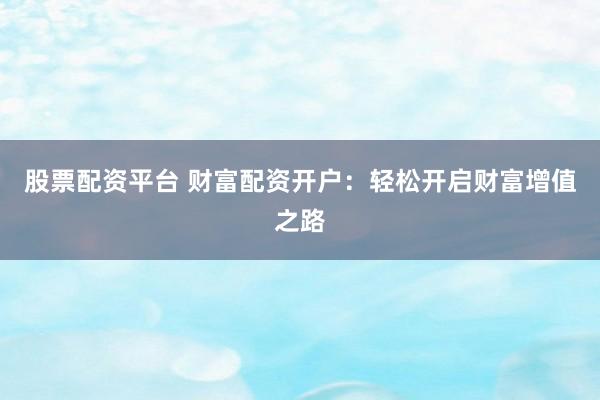 股票配资平台 财富配资开户：轻松开启财富增值之路