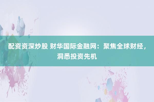 配资资深炒股 财华国际金融网：聚焦全球财经，洞悉投资先机
