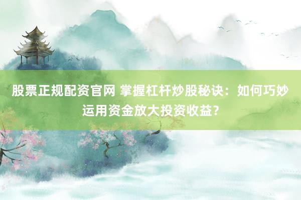 股票正规配资官网 掌握杠杆炒股秘诀：如何巧妙运用资金放大投资收益？