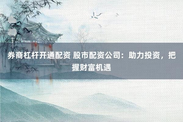 券商杠杆开通配资 股市配资公司：助力投资，把握财富机遇