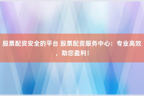 股票配资安全的平台 股票配资服务中心：专业高效，助您盈利！