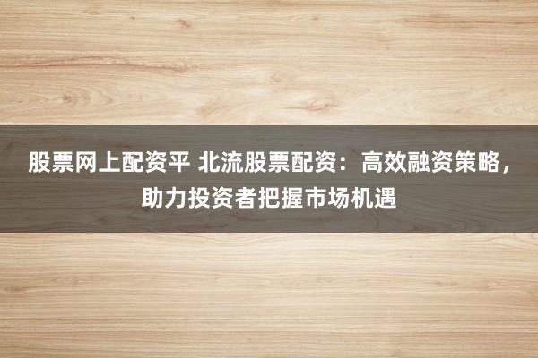 股票网上配资平 北流股票配资：高效融资策略，助力投资者把握市场机遇