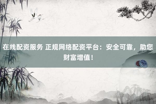 在线配资服务 正规网络配资平台：安全可靠，助您财富增值！