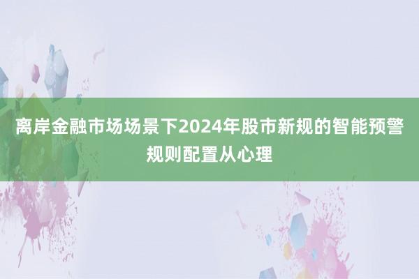 离岸金融市场场景下2024年股市新规的智能预警规则配置从心理