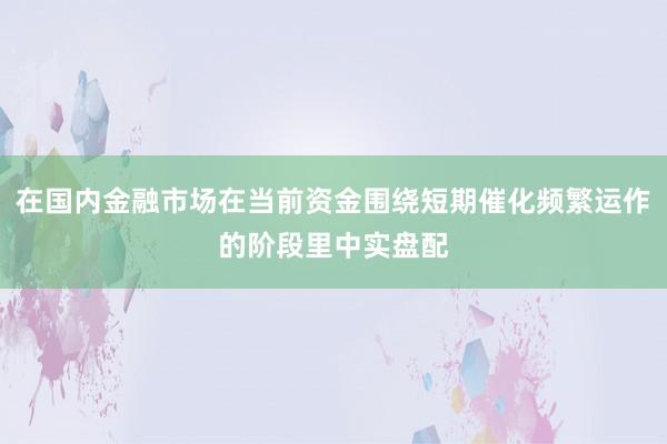 在国内金融市场在当前资金围绕短期催化频繁运作的阶段里中实盘配