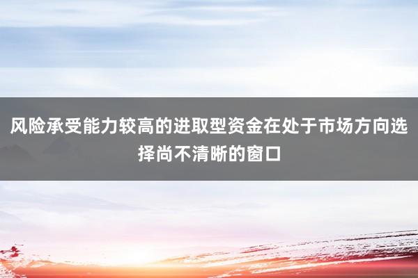 风险承受能力较高的进取型资金在处于市场方向选择尚不清晰的窗口