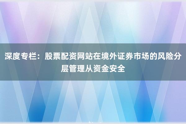 深度专栏：股票配资网站在境外证券市场的风险分层管理从资金安全