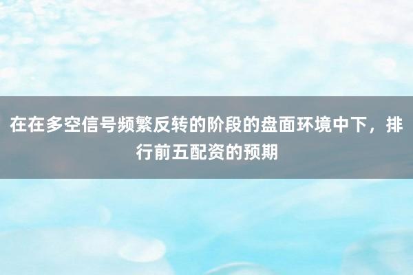 在在多空信号频繁反转的阶段的盘面环境中下，排行前五配资的预期